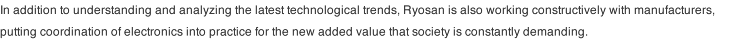 In addition to understanding and analyzing the latest technological trends, Ryosan is also working constructively with manufacturers, putting coordination of electronics into practice for the new added value that society is constantly demanding. 