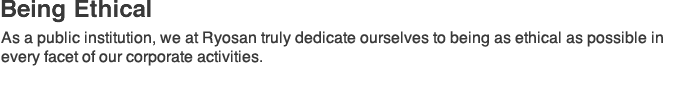 Being Ethical:As a public institution, we at Ryosan truly dedicate ourselves to being as ethical as possible in every facet of our corporate activities.