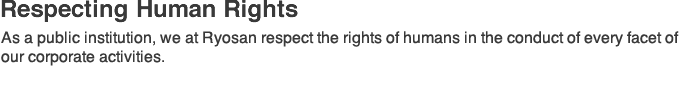 Respecting Human Rights:As a public institution, we at Ryosan respect the rights of humans in the conduct of every facet of our corporate activities.