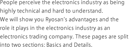 People perceive the electronics industry as being highly technical and hard to understand.We will show you Ryosan's advantages and the role it plays in the electronics industry as an electronics trading company. These pages are split into two sections: Basics and Details.