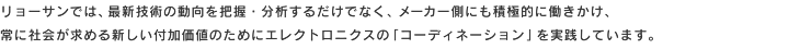 リョーサンでは、最新技術の動向を把握・分析するだけでなく、メーカー側にも積極的に働きかけ、常に社会が求める新しい付加価値のためにエレクトロニクスの「コーディネーション」を実践しています。