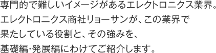 専門的で難しいイメージがあるエレクトロニクス業界。エレクトロニクス商社リョーサンが、この業界で果たしている役割と、その強みを基礎編・発展編にわけてご紹介します。